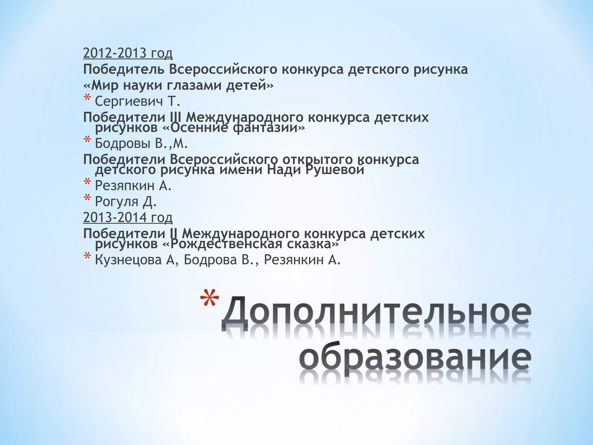 2012-2013 год 
Победитель Всероссийского конкурса детского рисунка 
«Мир науки глазами детей» 
* Сергиевич Т. 
Победители III Международного конкурса детских 
рисунков «Осенние фантазии» 
* Бодровы В.,М. 
Победители Всероссийского открытого конкурса 
детского рисунка имени Нади Рушевой 
* Резяпкин А. 
* Рогуля Д. 
2013-2014 год 
Победители II Международного конкурса детских 
рисунков «Рождественская сказка» 
* Кузнецова А, Бодрова В., Резянкин А. 
