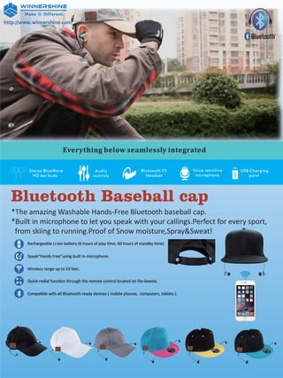 http://www.winnershine.com
Bluetooth Baseball cap
*The amazing Washable Hands-Free Bluetooth baseball cap.
*Built in microphone to let you speak with your callings.Perfect for every sport,
from skiing to running.Proof of Snow moisture,Spray&Sweat!
Rechargeable Li-ion battery (6 hours of play time, 60 hours of standby time).
Speak“Hands Free”using built in microphone.
Wireless range up to 33 feet.
Quick-redial function through the remote control located on the beanie.
Compatible with all Bluetooth-ready devices ( mobile phones, computers, tablets ).
R