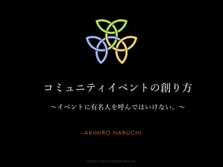 コミュニティイベントの創り方 
～イベントに有名人を呼んではいけない。～ 
–AKIHIRO HABUCHI 
© Akihiro Habuchi.All Rights Reserved. 
 