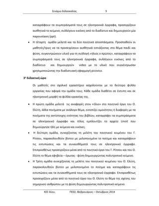 Σενάριο διδασκαλίας 9 
ΚΣΕ Ιλίου, ΠΕ02, Φεβρουάριος – Οκτώβριος 2014 
καταγράφουν τα συμπεράσματά τους σε ηλεκτρονικά έγγραφα, προσεγγίζουν αισθητικά το κείμενο, συλλέγουν εικόνες από το διαδίκτυο και δημιουργούν μία παρουσίαση (ppt). 
 Η τέταρτη ομάδα μελετά και τα δύο ποιητικά αποσπάσματα. Προσπαθούν οι μαθητές/τριες να τα προσεγγίσουν αισθητικά εστιάζοντας στο θέμα παιδί και φύση, συγκεντρώνουν υλικό για τη συλλογή «ήλιος ο πρώτος», καταγράφουν τα συμπεράσματά τους σε ηλεκτρονικά έγγραφα, συλλέγουν εικόνες από το διαδίκτυο και δημιουργούν video με το υλικό που συγκέντρωσαν χρησιμοποιώντας την διαδικτυακή εφαρμογή picovico. 
3η διδακτική ώρα 
Οι μαθητές στο σχολικό εργαστήριο ασχολούνται με το δεύτερο φύλλο εργασίας που αφορά την ομάδα τους. Κάθε ομάδα διαθέτει σε έντυπη και σε ηλεκτρονική μορφή τα φύλλα εργασίας της. 
 Η πρώτη ομάδα μελετά τις αναφορές στον «ήλιο» στο ποιητικό έργο του Ο. Ελύτη, άλλα ποιήματα με ανάλογο θέμα, εντοπίζει ομοιότητες ή διαφορές με τα ποιήματα της αντίστοιχης ενότητας του βιβλίου, καταγράφει τα συμπεράσματα σε ηλεκτρονικό έγγραφο και τέλος εμπλουτίζει το αρχείο Linoit που δημιούργησε ήδη με κείμενα και εικόνες. 
 H δεύτερη ομάδα, συνεχίζοντας τη μελέτη του ποιητικού κειμένου του Γ. Ρίτσου, παρακολουθούν βίντεο με μελοποιημένο το ποίημα και καταγράφουν τις εντυπώσεις και τα συναισθήματά τους σε ηλεκτρονικό έγγραφο. Επιπροσθέτως προσεγγίζουν μέσα από το ποιητικό έργο του Γ. Ρίτσου και του Ο. Ελύτη το θέμα εφηβεία – έρωτας - φύση δημιουργώντας πολυτροπικό κείμενο. 
 Η Τρίτη ομάδα συνεχίζοντας τη μελέτη του ποιητικού κειμένου του Ο. Ελύτη, παρακολουθούν βίντεο με μελοποιημένο το ποίημα και καταγράφουν τις εντυπώσεις και τα συναισθήματά τους σε ηλεκτρονικό έγγραφο. Επιπροσθέτως προσεγγίζουν μέσα από το ποιητικό έργο του Ο. Ελύτη το θέμα της σχέσης του σημερινού ανθρώπου με τη φύση δημιουργώντας πολυτροπικό κείμενο.  