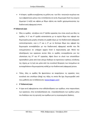 Σενάριο διδασκαλίας 10 
ΚΣΕ Ιλίου, ΠΕ02, Φεβρουάριος – Οκτώβριος 2014 
 Η τέταρτη ομάδα συνεχίζοντας τη μελέτη και των δύο ποιητικών κειμένων και των εκφραστικών μέσων που εντοπίζονται σε αυτά, δημιουργεί δικό της κείμενο (έμμετρο ή πεζό) και αφίσα με θέμα «φύση και παιδί» χρησιμοποιώντας την διαδικτυακή εφαρμογή smore. 
4η διδακτική ώρα 
 Όλες οι ομάδες εστιάζουν στο 5ο φύλλο εργασίας που είναι κοινό για όλες τις ομάδες. Η 1η και 4η ομάδα καταπιάνεται με το πρώτο θέμα που αφορά την δημιουργία μιας μικρής ιστορίας σε μορφή κόμικ με την διαδικτυακή εφαρμογή comicstripcreator, ενώ η 2η και η 3η με το δεύτερο θέμα που αφορά την δημιουργία συννεφόλεξου με την διαδικτυακή εφαρμογή wordle που θα ενσωματώσουν σε υπάρχον αρχείο linoit ή παρουσίασης ppt. Μετά την ολοκλήρωση των εργασιών αυτών όλες οι ομάδες συνεργάζονται για την υλοποίηση της 3ης και 4ης εργασίας. Αφού δουν το υλικό των ιστοσελίδων προσπαθούν μέσα από έναν γόνιμο διάλογο να προτείνουν τρόπους σύνδεσης της τέχνης με τη ζωή και μέσα από την συνολική θεώρηση των ποιημάτων να αυτοσχεδιάσουν δημιουργώντας κολάζ με την διαδικτυακή εφαρμογή picasa. 
 Τέλος, όλες οι ομάδες θα φροντίσουν να αναρτήσουν τις εργασίες τους συνολικά στο ιστολόγιο (blog) της τάξης το οποίο θα έχει δημιουργηθεί από τους μαθητές και τη διδάσκουσα. (www.blogger.com) 
 5η διδακτική ώρα 
 Η ώρα αυτή αφιερώνεται στην αλληλεπίδραση των ομάδων, στην παρουσίαση των εργασιών, στην αυτοαξιολόγηση και ετεροαξιολόγηση των ομάδων μέσω του διαλόγου και της κριτικής των ομάδων για τις συγκεκριμένες δράσεις. 
 