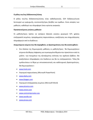 Σενάριο διδασκαλίας 11 
ΚΣΕ Ιλίου, ΠΕ02, Φεβρουάριος – Οκτώβριος 2014 
Ο ρόλος του/της διδάσκοντος/ούσης 
Ο ρόλος του/της διδάσκοντος/ούσης είναι καθοδηγητικός. Ο/Η διδάσκων/ουσα λειτουργεί ως εμψυχωτής, συντονιστής/τρια, βοηθός των ομάδων. Λύνει απορίες των μαθητών, καθοδηγεί και πληροφορεί όπου κρίνεται αναγκαίο. 
Προαπαιτούμενες γνώσεις μαθητών 
Οι μαθητές/τριες πρέπει να κατέχουν βασικές γνώσεις χειρισμού Η/Υ, χρήσης επεξεργαστή κειμένου, προγράμματος παρουσιάσεων, αναζήτησης και σταχυολόγησης πληροφοριών από το διαδίκτυο. 
Αναμενόμενα κείμενα που θα παραχθούν, οι δραστηριότητες που θα αναπτυχθούν: 
 Στα πλαίσια της δημιουργικής μάθησης οι μαθητές/τριες θα δημιουργήσουν κείμενα ελεύθερης έκφρασης για συγκεκριμένα θέματα που προκύπτουν από τη μελέτη των ποιημάτων της εξεταζομένης ενότητας του σχολικού βιβλίου. Θα αναζητήσουν πληροφορίες στο διαδίκτυο και θα τις επεξεργαστούν. Τέλος θα εμπλουτίσουν το θέμα με οπτικοακουστικές και καλλιτεχνικές δραστηριότητες. Θα δημιουργήσουν : 
 www.linoit.com 
 Λογισμικό παρουσίασης (Microsoft PowerPoint) 
 www.dipity.com 
 www.blogger.com 
 Λογισμικό επεξεργασίας κειμένου (Microsoft Word) 
 www.picovico.com 
 www.smore.com 
 www.comicstripcreator.org 
 www.wordle.net 
 www.picasa.com 
 