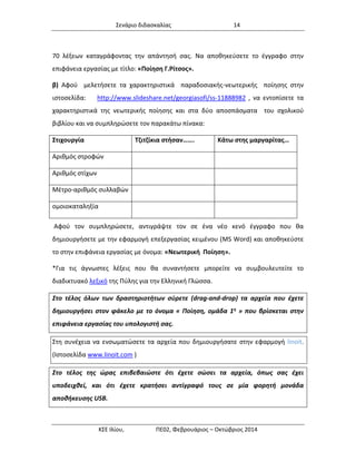 Σενάριο διδασκαλίας 14 
ΚΣΕ Ιλίου, ΠΕ02, Φεβρουάριος – Οκτώβριος 2014 
70 λέξεων καταγράφοντας την απάντησή σας. Να αποθηκεύσετε το έγγραφο στην επιφάνεια εργασίας με τίτλο: «Ποίηση Γ.Ρίτσος». β) Αφού μελετήσετε τα χαρακτηριστικά παραδοσιακής-νεωτερικής ποίησης στην ιστοσελίδα: http://www.slideshare.net/georgiasofi/ss-11888982 , να εντοπίσετε τα χαρακτηριστικά της νεωτερικής ποίησης και στα δύο αποσπάσματα του σχολικού βιβλίου και να συμπληρώσετε τον παρακάτω πίνακα: 
Στιχουργία 
Τζιτζίκια στήσαν……. 
Κάτω στης μαργαρίτας… 
Αριθμός στροφών 
Αριθμός στίχων 
Μέτρο-αριθμός συλλαβών 
ομοιοκαταληξία 
Αφού τον συμπληρώσετε, αντιγράψτε τον σε ένα νέο κενό έγγραφο που θα δημιουργήσετε με την εφαρμογή επεξεργασίας κειμένου (MS Word) και αποθηκεύστε το στην επιφάνεια εργασίας με όνομα: «Νεωτερική Ποίηση». 
*Για τις άγνωστες λέξεις που θα συναντήσετε μπορείτε να συμβουλευτείτε το διαδικτυακό λεξικό της Πύλης για την Ελληνική Γλώσσα. Στο τέλος όλων των δραστηριοτήτων σύρετε (drag-and-drop) τα αρχεία που έχετε δημιουργήσει στον φάκελο με το όνομα « Ποίηση, ομάδα 1η » που βρίσκεται στην επιφάνεια εργασίας του υπολογιστή σας. 
Στη συνέχεια να ενσωματώσετε τα αρχεία που δημιουργήσατε στην εφαρμογή linoit. (Iστοσελίδα www.linoit.com ) 
Στο τέλος της ώρας επιβεβαιώστε ότι έχετε σώσει τα αρχεία, όπως σας έχει υποδειχθεί, και ότι έχετε κρατήσει αντίγραφό τους σε μία φορητή μονάδα αποθήκευσης USB.  