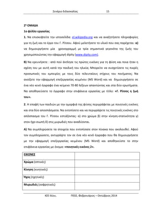 Σενάριο διδασκαλίας 15 
ΚΣΕ Ιλίου, ΠΕ02, Φεβρουάριος – Οκτώβριος 2014 
2η ΟΜΑΔΑ 
1ο φύλλο εργασίας 
1. Να επισκεφτείτε την ιστοσελίδα: el.wikipedia.org και να αναζητήσετε πληροφορίες για τη ζωή και το έργο του Γ. Ρίτσου. Αφού μελετήσετε το υλικό που σας παρέχεται: α) να δημιουργήσετε μία χρονογραμμή με τρία σημαντικά γεγονότα της ζωής του χρησιμοποιώντας την εφαρμογή dipity (www.dipity.com). 
Β) Να ερευνήσετε : από πού άντλησε τις πρώτες εικόνες για τη φύση και ποια ήταν η σχέση του με αυτή κατά την παιδική του ηλικία; Μπορείτε να συσχετίσετε τις πικρές προσωπικές του εμπειρίες με τους δύο τελευταίους στίχους του ποιήματος; Να ανοίξετε την εφαρμογή επεξεργασίας κειμένου (MS Word) και να δημιουργήσετε σε ένα νέο κενό έγγραφο ένα κείμενο 70-80 λέξεων απαντώντας και στα δύο ερωτήματα. Να αποθηκεύσετε το έγγραφο στην επιφάνεια εργασίας με τίτλο: «Γ. Ρίτσος η ζωή του». 
2. Η επαφή των παιδιών με την ομορφιά της φύσης περιγράφεται με ποιητικές εικόνες και στα δύο αποσπάσματα. Να εντοπίσετε και να περιγράψετε τις ποιητικές εικόνες στο απόσπασμα του Γ. Ρίτσου εστιάζοντας: α) στο χρώμα β) στην κίνηση-στατικότητα γ) στον ήχο-σιωπή δ) στις μυρωδιές που αναδύονται. 
Α) Να συμπληρώσετε τα στοιχεία που εντοπίσατε στον πίνακα που ακολουθεί. Αφού τον συμπληρώσετε, αντιγράψτε τον σε ένα νέο κενό έγγραφο που θα δημιουργήσετε με την εφαρμογή επεξεργασίας κειμένου (MS Word) και αποθηκεύστε το στην επιφάνεια εργασίας με όνομα: «ποιητικές εικόνες 2». 
ΕΙΚΟΝΕΣ 
Χρώμα (οπτικές) 
Κίνηση (κινητικές) 
Ήχος (ηχητικές) 
Μυρωδιές (οσφρητικές) 
 
