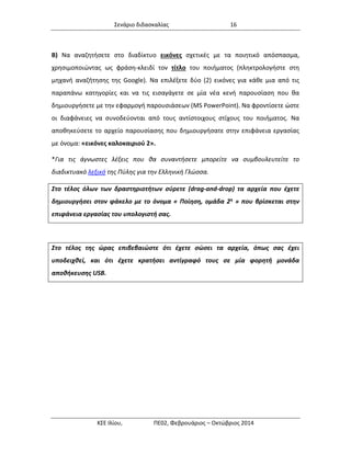 Σενάριο διδασκαλίας 16 
ΚΣΕ Ιλίου, ΠΕ02, Φεβρουάριος – Οκτώβριος 2014 
Β) Να αναζητήσετε στο διαδίκτυο εικόνες σχετικές με τα ποιητικό απόσπασμα, χρησιμοποιώντας ως φράση-κλειδί τον τίτλο του ποιήματος (πληκτρολογήστε στη μηχανή αναζήτησης της Google). Να επιλέξετε δύο (2) εικόνες για κάθε μια από τις παραπάνω κατηγορίες και να τις εισαγάγετε σε μία νέα κενή παρουσίαση που θα δημιουργήσετε με την εφαρμογή παρουσιάσεων (MS PowerPoint). Να φροντίσετε ώστε οι διαφάνειες να συνοδεύονται από τους αντίστοιχους στίχους του ποιήματος. Να αποθηκεύσετε το αρχείο παρουσίασης που δημιουργήσατε στην επιφάνεια εργασίας με όνομα: «εικόνες καλοκαιριού 2». 
*Για τις άγνωστες λέξεις που θα συναντήσετε μπορείτε να συμβουλευτείτε το διαδικτυακό λεξικό της Πύλης για την Ελληνική Γλώσσα. Στο τέλος όλων των δραστηριοτήτων σύρετε (drag-and-drop) τα αρχεία που έχετε δημιουργήσει στον φάκελο με το όνομα « Ποίηση, ομάδα 2η » που βρίσκεται στην επιφάνεια εργασίας του υπολογιστή σας. 
Στο τέλος της ώρας επιβεβαιώστε ότι έχετε σώσει τα αρχεία, όπως σας έχει υποδειχθεί, και ότι έχετε κρατήσει αντίγραφό τους σε μία φορητή μονάδα αποθήκευσης USB. 
 
