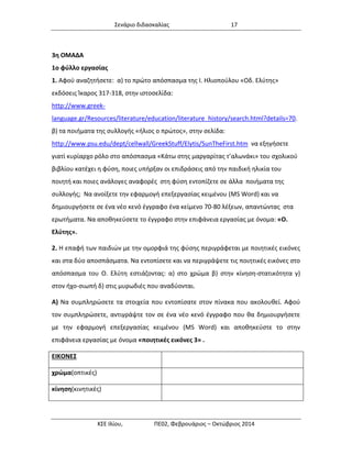 Σενάριο διδασκαλίας 17 
ΚΣΕ Ιλίου, ΠΕ02, Φεβρουάριος – Οκτώβριος 2014 
3η ΟΜΑΔΑ 
1ο φύλλο εργασίας 
1. Αφού αναζητήσετε: α) το πρώτο απόσπασμα της Ι. Ηλιοπούλου «Οδ. Ελύτης» εκδόσεις Ίκαρος 317-318, στην ιστοσελίδα: http://www.greek- language.gr/Resources/literature/education/literature_history/search.html?details=70. β) τα ποιήματα της συλλογής «ήλιος ο πρώτος», στην σελίδα: http://www.psu.edu/dept/cellwall/GreekStuff/Elytis/SunTheFirst.htm να εξηγήσετε γιατί κυρίαρχο ρόλο στο απόσπασμα «Κάτω στης μαργαρίτας τ’αλωνάκι» του σχολικού βιβλίου κατέχει η φύση, ποιες υπήρξαν οι επιδράσεις από την παιδική ηλικία του ποιητή και ποιες ανάλογες αναφορές στη φύση εντοπίζετε σε άλλα ποιήματα της συλλογής; Να ανοίξετε την εφαρμογή επεξεργασίας κειμένου (MS Word) και να δημιουργήσετε σε ένα νέο κενό έγγραφο ένα κείμενο 70-80 λέξεων, απαντώντας στα ερωτήματα. Να αποθηκεύσετε το έγγραφο στην επιφάνεια εργασίας με όνομα: «Ο. Ελύτης». 
2. Η επαφή των παιδιών με την ομορφιά της φύσης περιγράφεται με ποιητικές εικόνες και στα δύο αποσπάσματα. Να εντοπίσετε και να περιγράψετε τις ποιητικές εικόνες στο απόσπασμα του Ο. Ελύτη εστιάζοντας: α) στο χρώμα β) στην κίνηση-στατικότητα γ) στον ήχο-σιωπή δ) στις μυρωδιές που αναδύονται. 
Α) Να συμπληρώσετε τα στοιχεία που εντοπίσατε στον πίνακα που ακολουθεί. Αφού τον συμπληρώσετε, αντιγράψτε τον σε ένα νέο κενό έγγραφο που θα δημιουργήσετε με την εφαρμογή επεξεργασίας κειμένου (MS Word) και αποθηκεύστε το στην επιφάνεια εργασίας με όνομα «ποιητικές εικόνες 3» . 
ΕΙΚΟΝΕΣ 
χρώμα(οπτικές) 
κίνηση(κινητικές) 
 