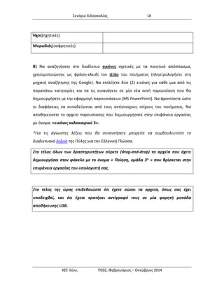 Σενάριο διδασκαλίας 18 
ΚΣΕ Ιλίου, ΠΕ02, Φεβρουάριος – Οκτώβριος 2014 
Ήχος(ηχητικές) 
Μυρωδιές(οσφρητικές) 
Β) Να αναζητήσετε στο διαδίκτυο εικόνες σχετικές με τα ποιητικό απόσπασμα, χρησιμοποιώντας ως φράση-κλειδί τον τίτλο του ποιήματος (πληκτρολογήστε στη μηχανή αναζήτησης της Google). Να επιλέξετε δύο (2) εικόνες για κάθε μια από τις παραπάνω κατηγορίες και να τις εισαγάγετε σε μία νέα κενή παρουσίαση που θα δημιουργήσετε με την εφαρμογή παρουσιάσεων (MS PowerPoint). Να φροντίσετε ώστε οι διαφάνειες να συνοδεύονται από τους αντίστοιχους στίχους του ποιήματος. Να αποθηκεύσετε το αρχείο παρουσίασης που δημιουργήσατε στην επιφάνεια εργασίας με όνομα: «εικόνες καλοκαιριού 3». 
*Για τις άγνωστες λέξεις που θα συναντήσετε μπορείτε να συμβουλευτείτε το διαδικτυακό λεξικό της Πύλης για την Ελληνική Γλώσσα. Στο τέλος όλων των δραστηριοτήτων σύρετε (drag-and-drop) τα αρχεία που έχετε δημιουργήσει στον φάκελο με το όνομα « Ποίηση, ομάδα 3η » που βρίσκεται στην επιφάνεια εργασίας του υπολογιστή σας. 
Στο τέλος της ώρας επιβεβαιώστε ότι έχετε σώσει τα αρχεία, όπως σας έχει υποδειχθεί, και ότι έχετε κρατήσει αντίγραφό τους σε μία φορητή μονάδα αποθήκευσης USB. 
 