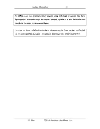 Σενάριο διδασκαλίας 20 
ΚΣΕ Ιλίου, ΠΕ02, Φεβρουάριος – Οκτώβριος 2014 
Στο τέλος όλων των δραστηριοτήτων σύρετε (drag-and-drop) τα αρχεία που έχετε δημιουργήσει στον φάκελο με το όνομα « Ποίηση, ομάδα 4η » που βρίσκεται στην επιφάνεια εργασίας του υπολογιστή σας. 
Στο τέλος της ώρας επιβεβαιώστε ότι έχετε σώσει τα αρχεία, όπως σας έχει υποδειχθεί, και ότι έχετε κρατήσει αντίγραφό τους σε μία φορητή μονάδα αποθήκευσης USB.  