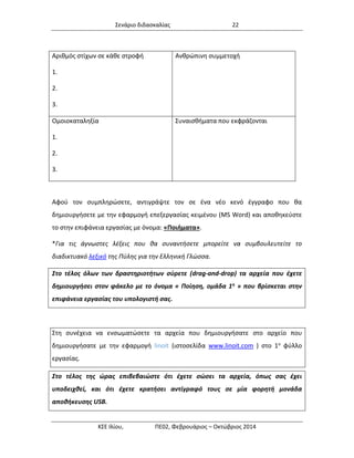 Σενάριο διδασκαλίας 22 
ΚΣΕ Ιλίου, ΠΕ02, Φεβρουάριος – Οκτώβριος 2014 
Αριθμός στίχων σε κάθε στροφή 
1. 
2. 
3. 
Ανθρώπινη συμμετοχή 
Ομοιοκαταληξία 
1. 
2. 
3. 
Συναισθήματα που εκφράζονται 
Αφού τον συμπληρώσετε, αντιγράψτε τον σε ένα νέο κενό έγγραφο που θα δημιουργήσετε με την εφαρμογή επεξεργασίας κειμένου (MS Word) και αποθηκεύστε το στην επιφάνεια εργασίας με όνομα: «Ποιήματα». 
*Για τις άγνωστες λέξεις που θα συναντήσετε μπορείτε να συμβουλευτείτε το διαδικτυακό λεξικό της Πύλης για την Ελληνική Γλώσσα. Στο τέλος όλων των δραστηριοτήτων σύρετε (drag-and-drop) τα αρχεία που έχετε δημιουργήσει στον φάκελο με το όνομα « Ποίηση, ομάδα 1η » που βρίσκεται στην επιφάνεια εργασίας του υπολογιστή σας. 
Στη συνέχεια να ενσωματώσετε τα αρχεία που δημιουργήσατε στο αρχείο που δημιουργήσατε με την εφαρμογή linoit (ιστοσελίδα www.linoit.com ) στο 1ο φύλλο εργασίας. 
Στο τέλος της ώρας επιβεβαιώστε ότι έχετε σώσει τα αρχεία, όπως σας έχει υποδειχθεί, και ότι έχετε κρατήσει αντίγραφό τους σε μία φορητή μονάδα αποθήκευσης USB.  