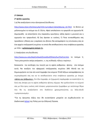 Σενάριο διδασκαλίας 25 
ΚΣΕ Ιλίου, ΠΕ02, Φεβρουάριος – Οκτώβριος 2014 
3η ΟΜΑΔΑ 
2ο φύλλο εργασίας 
1.α) Να αναζητήσετε στην ηλεκτρονική διεύθυνση: 
http://www.stixoi.info/stixoi.php?info=Lyrics&act=details&song_id=7413 το βίντεο με μελοποιημένο το ποίημα του Ο. Ελύτη. Αφού απολαύσετε το τραγούδι σε ερμηνεία Μ. Δημητριάδη να απαντήσετε στις παρακάτω ερωτήσεις: α)Σας άρεσε η μουσική και η ερμηνεία του τραγουδιού; Β) Σας άρεσαν οι εικόνες; Γ) Ποια συναισθήματα σας προκάλεσε η θέαση και η ακρόαση του βίντεο; Να καταγράψετε τις εντυπώσεις σας σε ένα αρχείο επεξεργαστή κειμένου το οποίο θα αποθηκεύσετε στην επιφάνεια εργασίας με τίτλο: «μελοποιημένη ποίηση 1». 
2. Αναζητήστε στη διεύθυνση: 
http://www.psu.edu/dept/cellwall/GreekStuff/Elytis/SunTheFirst.htm το ποίημα V, “ποιο μπουμπούκι ακόμη ανέραστο…», της συλλογής «ήλιος ο πρώτος». 
Κατανοείτε την αντίληψη του ποιητή για τη σχέση ανθρώπου –φύσης στο ποίημα αυτό; Να ανοίξετε την εφαρμογή επεξεργασίας κειμένου (MS Word) και να δημιουργήσετε σε ένα νέο κενό έγγραφο ένα κείμενο 70-80 λέξεων καταγράφοντας τα συμπεράσματά σας και να το αποθηκεύσετε στην επιφάνεια εργασίας με όνομα: «φύση και άνθρωπος». Στο ίδιο έγγραφο, σε ξεχωριστή παράγραφο να αναπτύξετε τη δική σας άποψη για τη σχέση ανθρώπου-φύσης σήμερα. Να εμπλουτίσετε το κείμενό σας με δύο-τρεις εικόνες από πίνακες ιμπρεσιονιστών ζωγράφων με αντίστοιχο θέμα που θα τις αναζητήσετε στο διαδίκτυο χρησιμοποιώντας ως λέξη-κλειδί «ιμπρεσιονισμός». 
*Για τις άγνωστες λέξεις που θα συναντήσετε μπορείτε να συμβουλευτείτε το διαδικτυακό λεξικό της Πύλης για την Ελληνική Γλώσσα. 
 