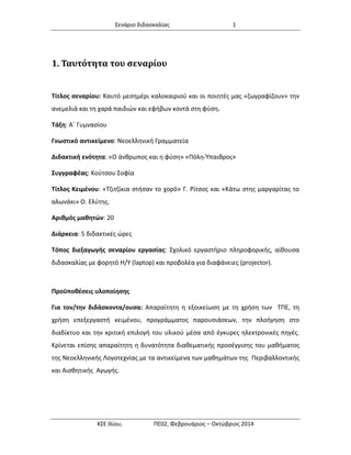 Σενάριο διδασκαλίας 1 
ΚΣΕ Ιλίου, ΠΕ02, Φεβρουάριος – Οκτώβριος 2014 
1. Ταυτότητα του σεναρίου 
Τίτλος σεναρίου: Καυτό μεσημέρι καλοκαιριού και οι ποιητές μας «ζωγραφίζουν» την ανεμελιά και τη χαρά παιδιών και εφήβων κοντά στη φύση. 
Τάξη: Α΄ Γυμνασίου 
Γνωστικό αντικείμενο: Νεοελληνική Γραμματεία 
Διδακτική ενότητα: «Ο άνθρωπος και η φύση» «Πόλη-Ύπαιθρος» 
Συγγραφέας: Κούτσου Σοφία 
Τίτλος Κειμένου: «Τζιτζίκια στήσαν το χορό» Γ. Ρίτσος και «Κάτω στης μαργαρίτας το αλωνάκι» Ο. Ελύτης. 
Αριθμός μαθητών: 20 
Διάρκεια: 5 διδακτικές ώρες 
Τόπος διεξαγωγής σεναρίου εργασίας: Σχολικό εργαστήριο πληροφορικής, αίθουσα διδασκαλίας με φορητό Η/Υ (laptop) και προβολέα για διαφάνειες (projector). 
Προϋποθέσεις υλοποίησης 
Για τον/την διδάσκοντα/ουσα: Απαραίτητη η εξοικείωση με τη χρήση των ΤΠΕ, τη χρήση επεξεργαστή κειμένου, προγράμματος παρουσιάσεων, την πλοήγηση στο διαδίκτυο και την κριτική επιλογή του υλικού μέσα από έγκυρες ηλεκτρονικές πηγές. Κρίνεται επίσης απαραίτητη η δυνατότητα διαθεματικής προσέγγισης του μαθήματος της Νεοελληνικής Λογοτεχνίας με τα αντικείμενα των μαθημάτων της Περιβαλλοντικής και Αισθητικής Αγωγής.  