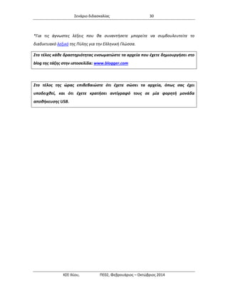 Σενάριο διδασκαλίας 30 
ΚΣΕ Ιλίου, ΠΕ02, Φεβρουάριος – Οκτώβριος 2014 
*Για τις άγνωστες λέξεις που θα συναντήσετε μπορείτε να συμβουλευτείτε το διαδικτυακό λεξικό της Πύλης για την Ελληνική Γλώσσα. 
Στο τέλος κάθε δραστηριότητας ενσωματώστε τα αρχεία που έχετε δημιουργήσει στο blog της τάξης στην ιστοσελίδα: www.blogger.com 
Στο τέλος της ώρας επιβεβαιώστε ότι έχετε σώσει τα αρχεία, όπως σας έχει υποδειχθεί, και ότι έχετε κρατήσει αντίγραφό τους σε μία φορητή μονάδα αποθήκευσης USB.  