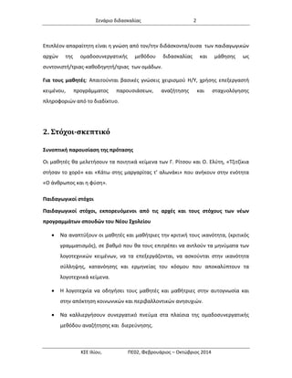Σενάριο διδασκαλίας 2 
ΚΣΕ Ιλίου, ΠΕ02, Φεβρουάριος – Οκτώβριος 2014 
Επιπλέον απαραίτητη είναι η γνώση από τον/την διδάσκοντα/ουσα των παιδαγωγικών αρχών της ομαδοσυνεργατικής μεθόδου διδασκαλίας και μάθησης ως συντονιστή/τριας-καθοδηγητή/τριας των ομάδων. 
Για τους μαθητές: Απαιτούνται βασικές γνώσεις χειρισμού Η/Υ, χρήσης επεξεργαστή κειμένου, προγράμματος παρουσιάσεων, αναζήτησης και σταχυολόγησης πληροφοριών από το διαδίκτυο. 
2. Στόχοι-σκεπτικό 
Συνοπτική παρουσίαση της πρότασης 
Οι μαθητές θα μελετήσουν τα ποιητικά κείμενα των Γ. Ρίτσου και Ο. Ελύτη, «Τζιτζίκια στήσαν το χορό» και «Κάτω στης μαργαρίτας τ’ αλωνάκι» που ανήκουν στην ενότητα «Ο άνθρωπος και η φύση». 
Παιδαγωγικοί στόχοι 
Παιδαγωγικοί στόχοι, εκπορευόμενοι από τις αρχές και τους στόχους των νέων προγραμμάτων σπουδών του Νέου Σχολείου 
 Να αναπτύξουν οι μαθητές και μαθήτριες την κριτική τους ικανότητα, (κριτικός γραμματισμός), σε βαθμό που θα τους επιτρέπει να αντλούν τα μηνύματα των λογοτεχνικών κειμένων, να τα επεξεργάζονται, να ασκούνται στην ικανότητα σύλληψης, κατανόησης και ερμηνείας του κόσμου που αποκαλύπτουν τα λογοτεχνικά κείμενα. 
 Η λογοτεχνία να οδηγήσει τους μαθητές και μαθήτριες στην αυτογνωσία και στην απόκτηση κοινωνικών και περιβαλλοντικών ανησυχιών. 
 Να καλλιεργήσουν συνεργατικό πνεύμα στα πλαίσια της ομαδοσυνεργατικής μεθόδου αναζήτησης και διερεύνησης.  