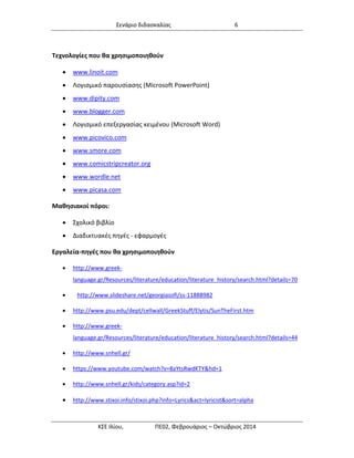 Σενάριο διδασκαλίας 6 
ΚΣΕ Ιλίου, ΠΕ02, Φεβρουάριος – Οκτώβριος 2014 
Τεχνολογίες που θα χρησιμοποιηθούν 
 www.linoit.com 
 Λογισμικό παρουσίασης (Microsoft PowerPoint) 
 www.dipity.com 
 www.blogger.com 
 Λογισμικό επεξεργασίας κειμένου (Microsoft Word) 
 www.picovico.com 
 www.smore.com 
 www.comicstripcreator.org 
 www.wordle.net 
 www.picasa.com 
Μαθησιακοί πόροι: 
 Σχολικό βιβλίο 
 Διαδικτυακές πηγές - εφαρμογές 
Εργαλεία-πηγές που θα χρησιμοποιηθούν 
 http://www.greek- language.gr/Resources/literature/education/literature_history/search.html?details=70 
 http://www.slideshare.net/georgiasofi/ss-11888982 
 http://www.psu.edu/dept/cellwall/GreekStuff/Elytis/SunTheFirst.htm 
 http://www.greek- language.gr/Resources/literature/education/literature_history/search.html?details=44 
 http://www.snhell.gr/ 
 https://www.youtube.com/watch?v=8aYtsRwdKTY&hd=1 
 http://www.snhell.gr/kids/category.asp?id=2 
 http://www.stixoi.info/stixoi.php?info=Lyrics&act=lyricist&sort=alpha  