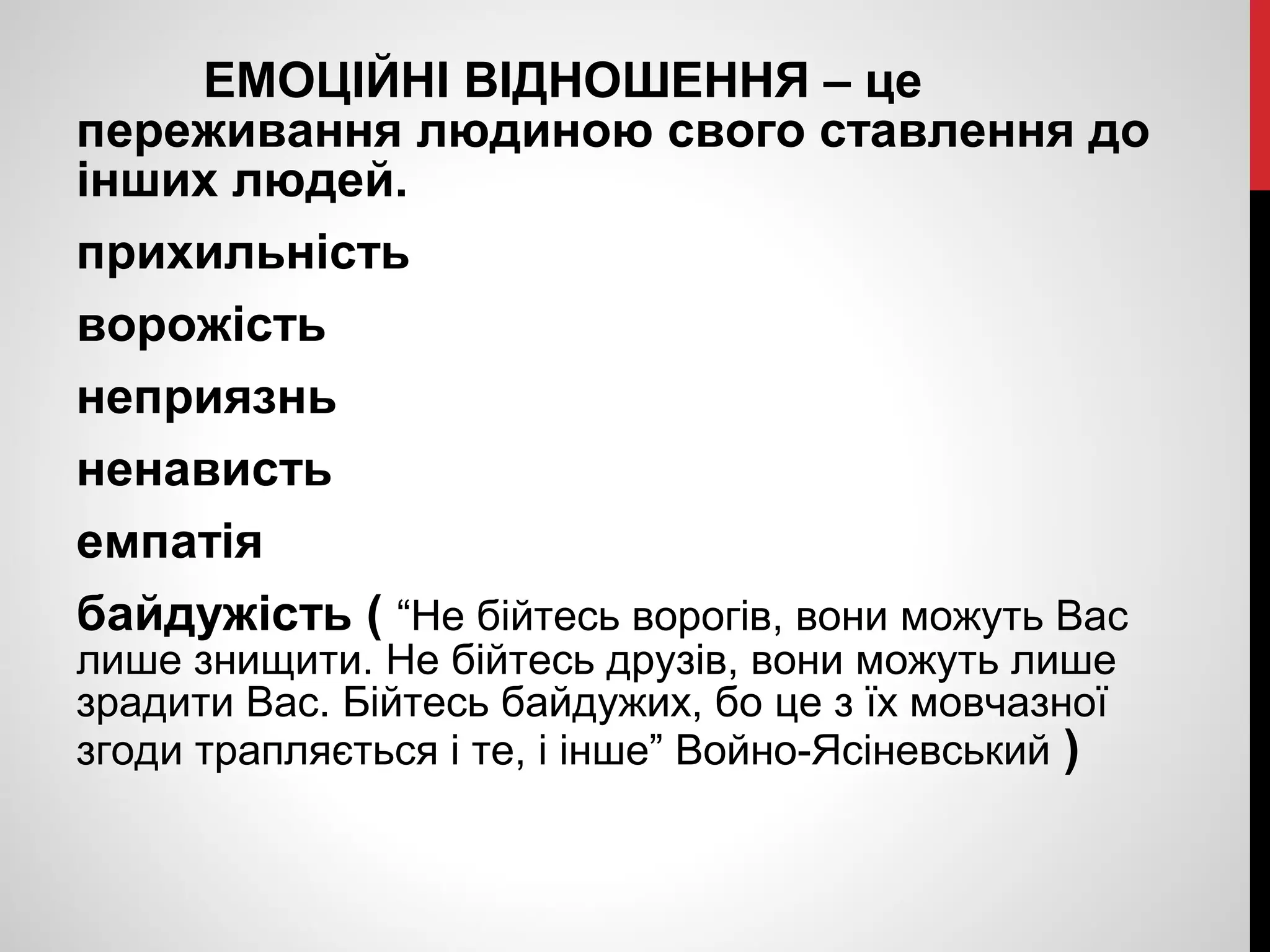 ЕМОЦІЙНІ ВІДНОШЕННЯ – це 
переживання людиною свого ставлення до 
інших людей. 
прихильність 
ворожість 
неприязнь 
ненависть 
емпатія 
байдужість ( “Не бійтесь ворогів, вони можуть Вас 
лише знищити. Не бійтесь друзів, вони можуть лише 
зрадити Вас. Бійтесь байдужих, бо це з їх мовчазної 
згоди трапляється і те, і інше” Войно-Ясіневський ) 
 