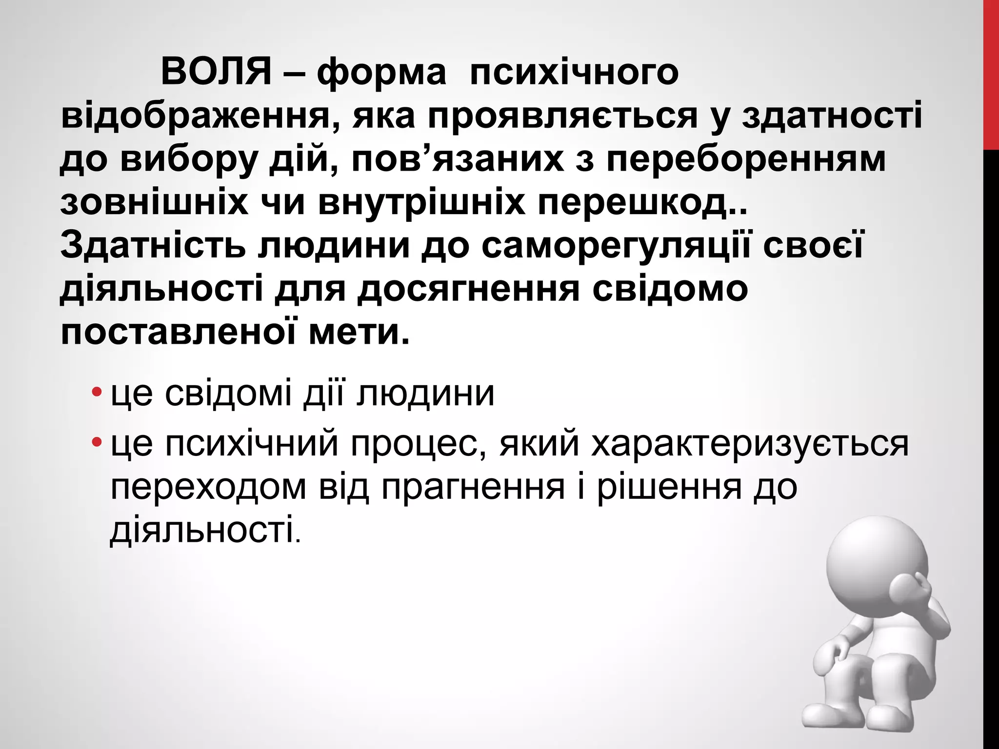 ВОЛЯ – форма психічного 
відображення, яка проявляється у здатності 
до вибору дій, пов’язаних з переборенням 
зовнішніх чи внутрішніх перешкод.. 
Здатність людини до саморегуляції своєї 
діяльності для досягнення свідомо 
поставленої мети. 
• це свідомі дії людини 
• це психічний процес, який характеризується 
переходом від прагнення і рішення до 
діяльності. 
 