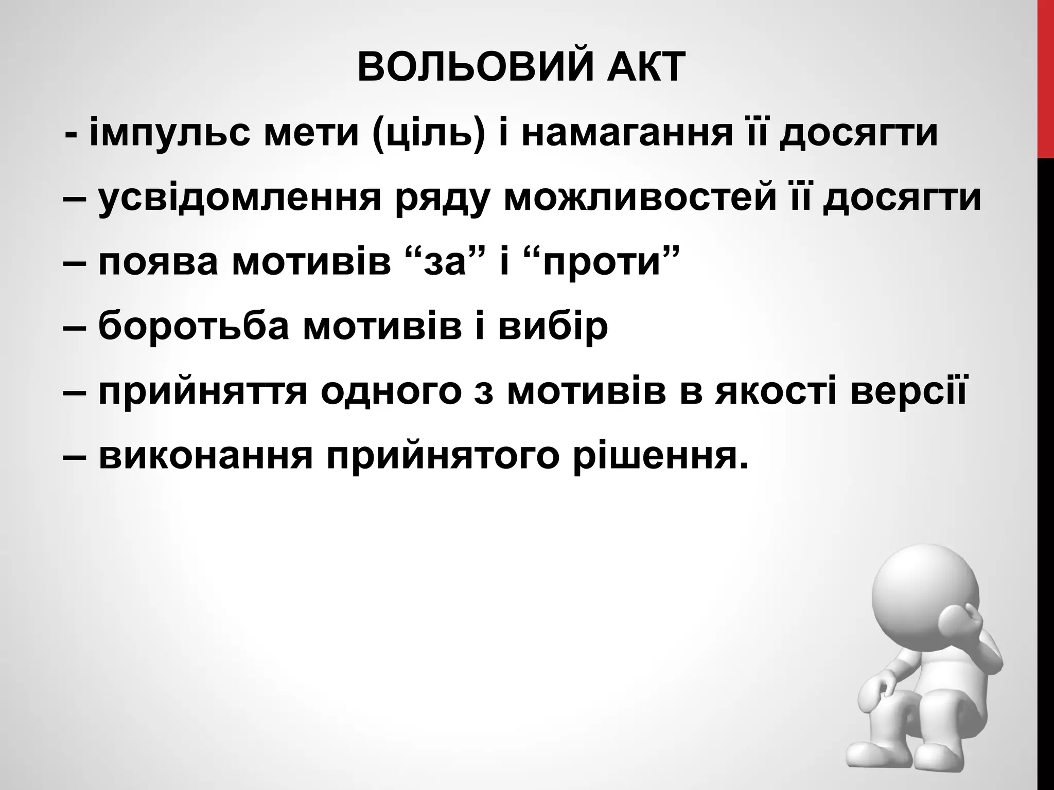 ВОЛЬОВИЙ АКТ 
- імпульс мети (ціль) і намагання її досягти 
– усвідомлення ряду можливостей її досягти 
– поява мотивів “за” і “проти” 
– боротьба мотивів і вибір 
– прийняття одного з мотивів в якості версії 
– виконання прийнятого рішення. 
 
