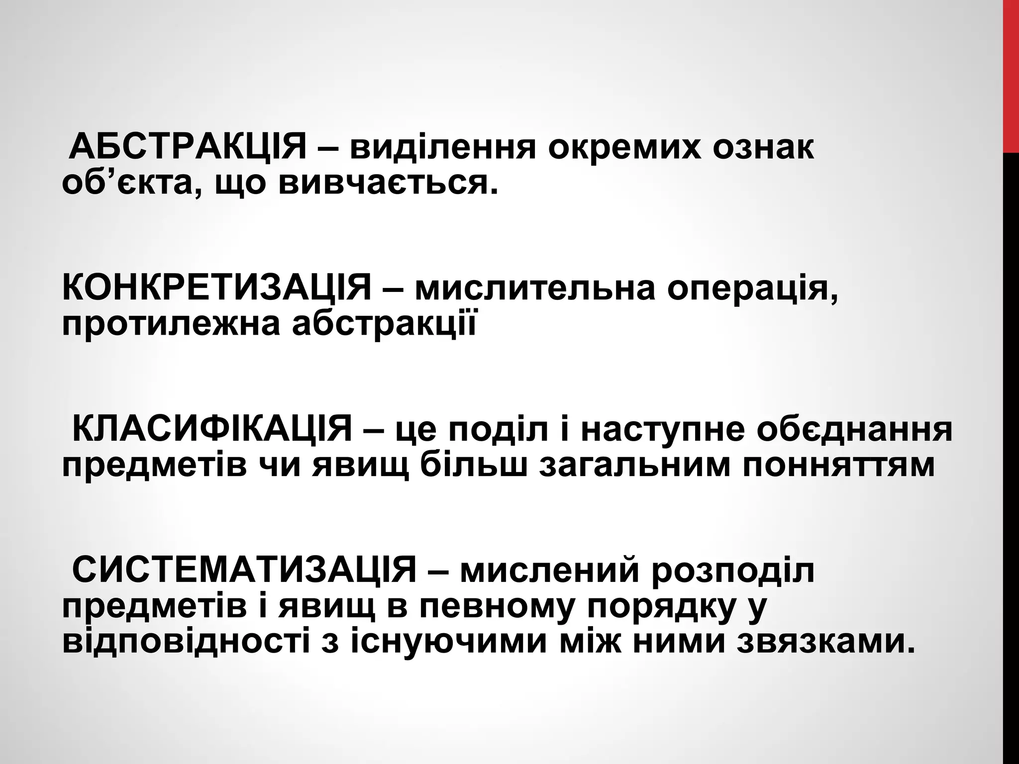 АБСТРАКЦІЯ – виділення окремих ознак 
об’єкта, що вивчається. 
КОНКРЕТИЗАЦІЯ – мислительна операція, 
протилежна абстракції 
КЛАСИФІКАЦІЯ – це поділ і наступне обєднання 
предметів чи явищ більш загальним понняттям 
СИСТЕМАТИЗАЦІЯ – мислений розподіл 
предметів і явищ в певному порядку у 
відповідності з існуючими між ними звязками. 
 