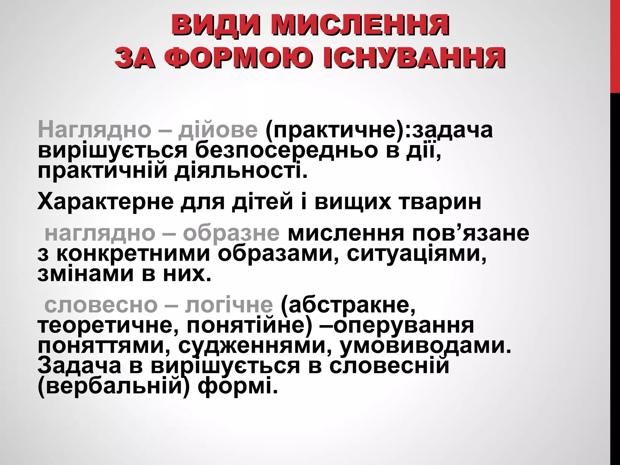ВВИИДДИИ ММИИССЛЛЕЕННННЯЯ 
ЗЗАА ФФООРРММООЮЮ ІІССННУУВВААННННЯЯ 
Наглядно – дійове (практичне):задача 
вирішується безпосередньо в дії, 
практичній діяльності. 
Характерне для дітей і вищих тварин 
наглядно – образне мислення пов’язане 
з конкретними образами, ситуаціями, 
змінами в них. 
словесно – логічне (абстракне, 
теоретичне, понятійне) –оперування 
поняттями, судженнями, умовиводами. 
Задача в вирішується в словесній 
(вербальній) формі. 
 