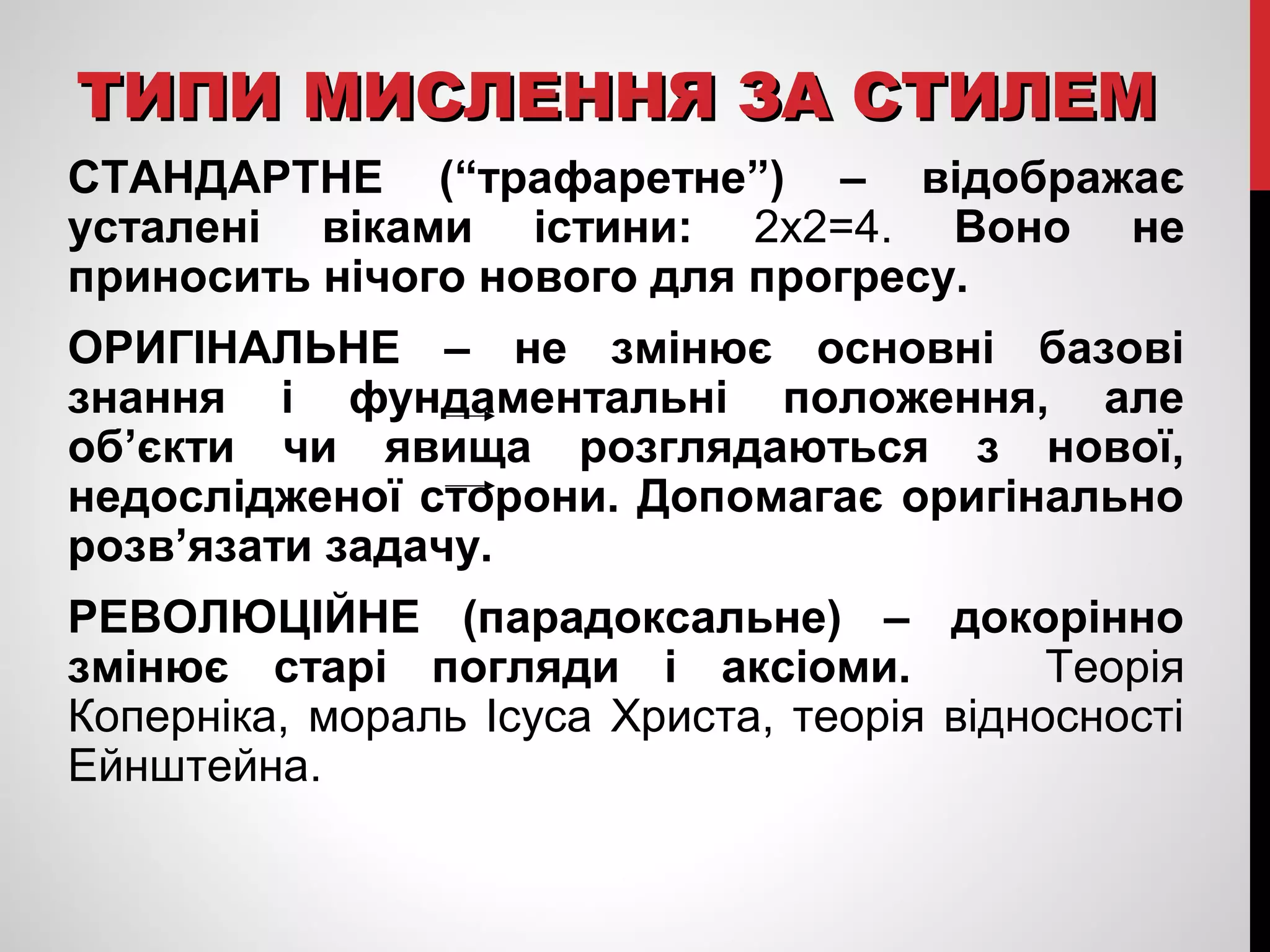ТТИИППИИ ММИИССЛЛЕЕННННЯЯ ЗЗАА ССТТИИЛЛЕЕММ 
СТАНДАРТНЕ (“трафаретне”) – відображає 
усталені віками істини: 2х2=4. Воно не 
приносить нічого нового для прогресу. 
ОРИГІНАЛЬНЕ – не змінює основні базові 
знання і фундаментальні положення, але 
об’єкти чи явища розглядаються з нової, 
недослідженої сторони. Допомагає оригінально 
розв’язати задачу. 
РЕВОЛЮЦІЙНЕ (парадоксальне) – докорінно 
змінює старі погляди і аксіоми. Теорія 
Коперніка, мораль Ісуса Христа, теорія відносності 
Ейнштейна. 
 