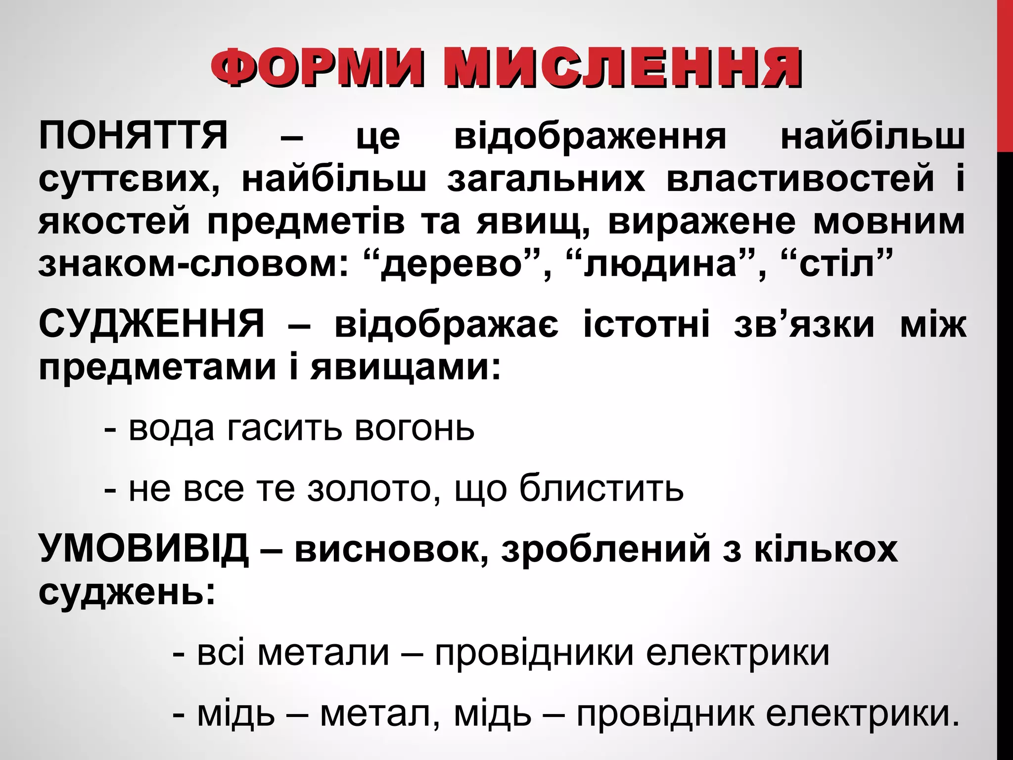ФФООРРММИИ ММИИССЛЛЕЕННННЯЯ 
ПОНЯТТЯ – це відображення найбільш 
суттєвих, найбільш загальних властивостей і 
якостей предметів та явищ, виражене мовним 
знаком-словом: “дерево”, “людина”, “стіл” 
СУДЖЕННЯ – відображає істотні зв’язки між 
предметами і явищами: 
- вода гасить вогонь 
- не все те золото, що блистить 
УМОВИВІД – висновок, зроблений з кількох 
суджень: 
- всі метали – провідники електрики 
- мідь – метал, мідь – провідник електрики. 
 