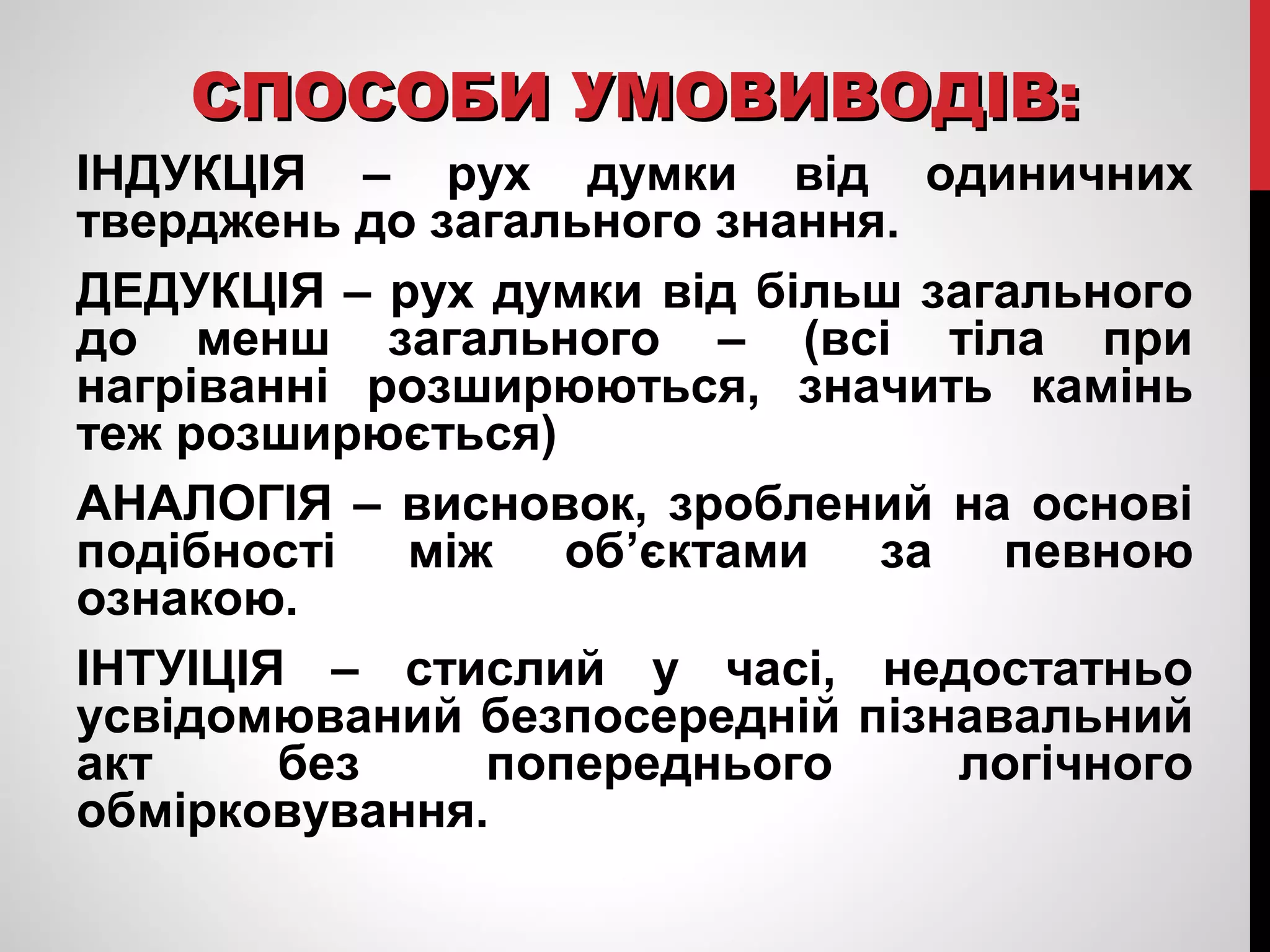 ССППООССООББИИ УУММООВВИИВВООДДІІВВ:: 
ІНДУКЦІЯ – рух думки від одиничних 
тверджень до загального знання. 
ДЕДУКЦІЯ – рух думки від більш загального 
до менш загального – (всі тіла при 
нагріванні розширюються, значить камінь 
теж розширюється) 
АНАЛОГІЯ – висновок, зроблений на основі 
подібності між об’єктами за певною 
ознакою. 
ІНТУІЦІЯ – стислий у часі, недостатньо 
усвідомюваний безпосередній пізнавальний 
акт без попереднього логічного 
обмірковування. 
 