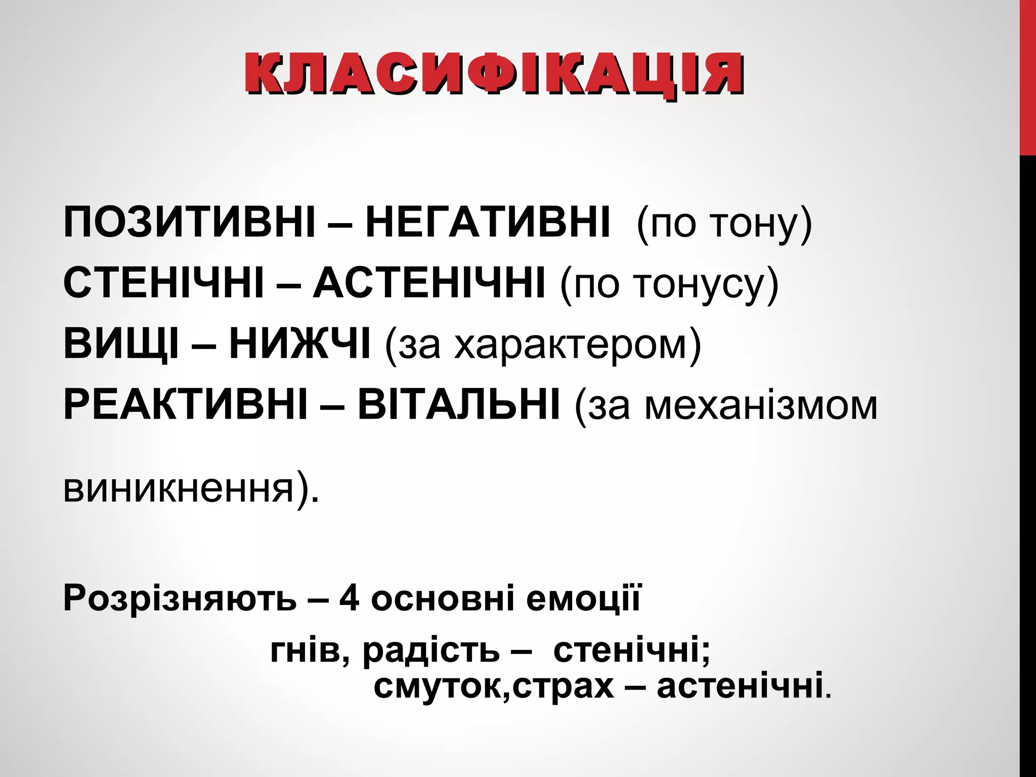 ККЛЛААССИИФФІІККААЦЦІІЯЯ 
ПОЗИТИВНІ – НЕГАТИВНІ (по тону) 
СТЕНІЧНІ – АСТЕНІЧНІ (по тонусу) 
ВИЩІ – НИЖЧІ (за характером) 
РЕАКТИВНІ – ВІТАЛЬНІ (за механізмом 
виникнення). 
Розрізняють – 4 основні емоції 
гнів, радість – стенічні; 
смуток,страх – астенічні. 
 