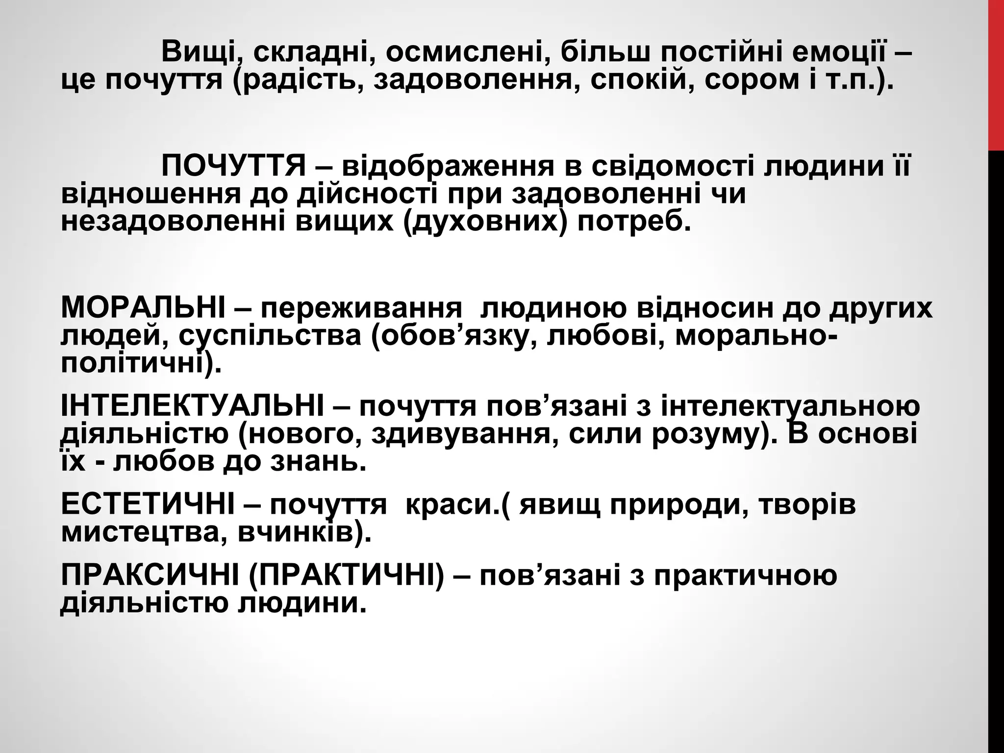 Вищі, складні, осмислені, більш постійні емоції – 
це почуття (радість, задоволення, спокій, сором і т.п.). 
ПОЧУТТЯ – відображення в свідомості людини її 
відношення до дійсності при задоволенні чи 
незадоволенні вищих (духовних) потреб. 
МОРАЛЬНІ – переживання людиною відносин до других 
людей, суспільства (обов’язку, любові, морально- 
політичні). 
ІНТЕЛЕКТУАЛЬНІ – почуття пов’язані з інтелектуальною 
діяльністю (нового, здивування, сили розуму). В основі 
їх - любов до знань. 
ЕСТЕТИЧНІ – почуття краси.( явищ природи, творів 
мистецтва, вчинків). 
ПРАКСИЧНІ (ПРАКТИЧНІ) – пов’язані з практичною 
діяльністю людини. 
 