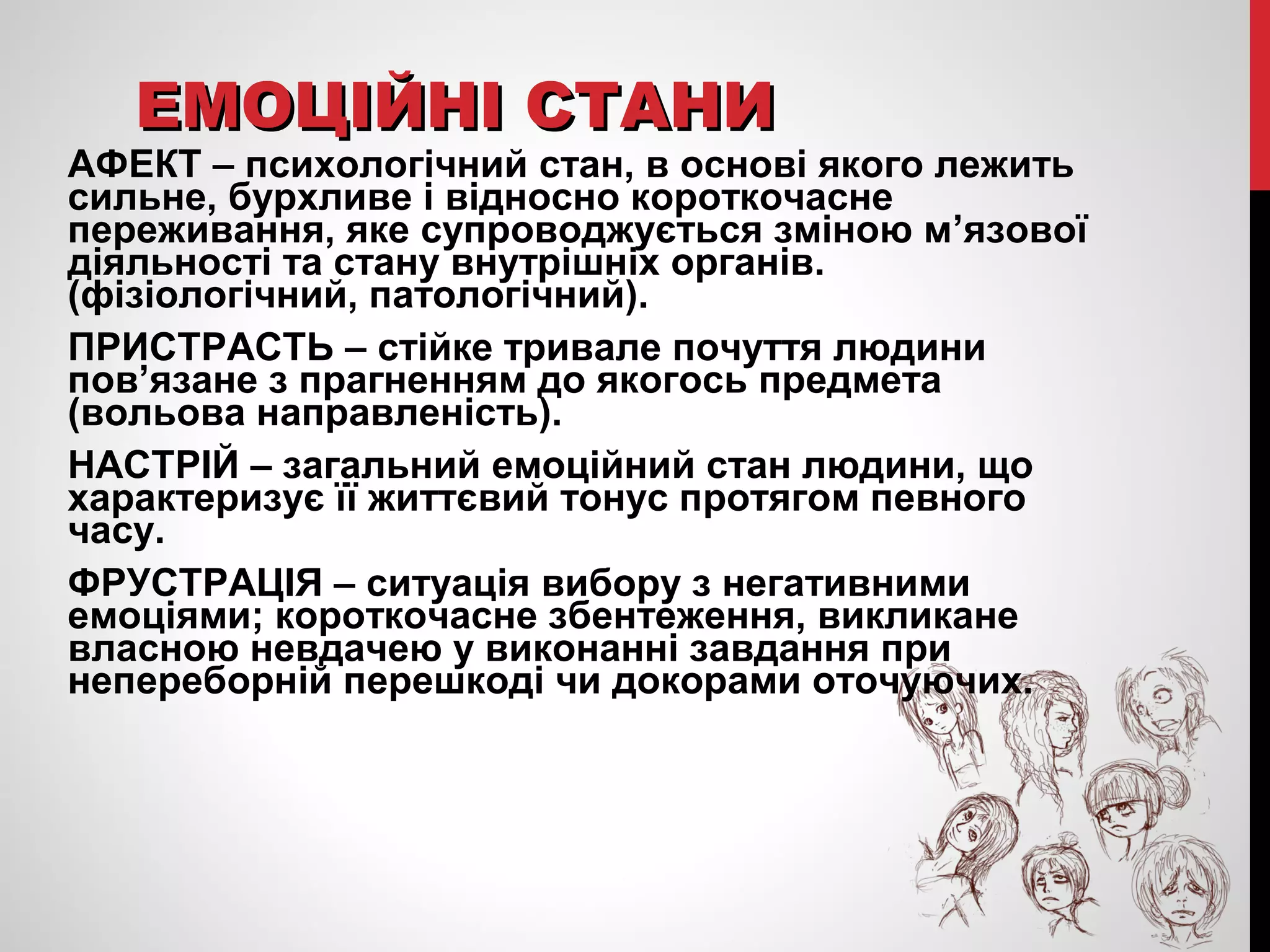 ЕЕММООЦЦІІЙЙННІІ ССТТААННИИ 
АФЕКТ – психологічний стан, в основі якого лежить 
сильне, бурхливе і відносно короткочасне 
переживання, яке супроводжується зміною м’язової 
діяльності та стану внутрішніх органів. 
(фізіологічний, патологічний). 
ПРИСТРАСТЬ – стійке тривале почуття людини 
пов’язане з прагненням до якогось предмета 
(вольова направленість). 
НАСТРІЙ – загальний емоційний стан людини, що 
характеризує її життєвий тонус протягом певного 
часу. 
ФРУСТРАЦІЯ – ситуація вибору з негативними 
емоціями; короткочасне збентеження, викликане 
власною невдачею у виконанні завдання при 
непереборній перешкоді чи докорами оточуючих. 
 