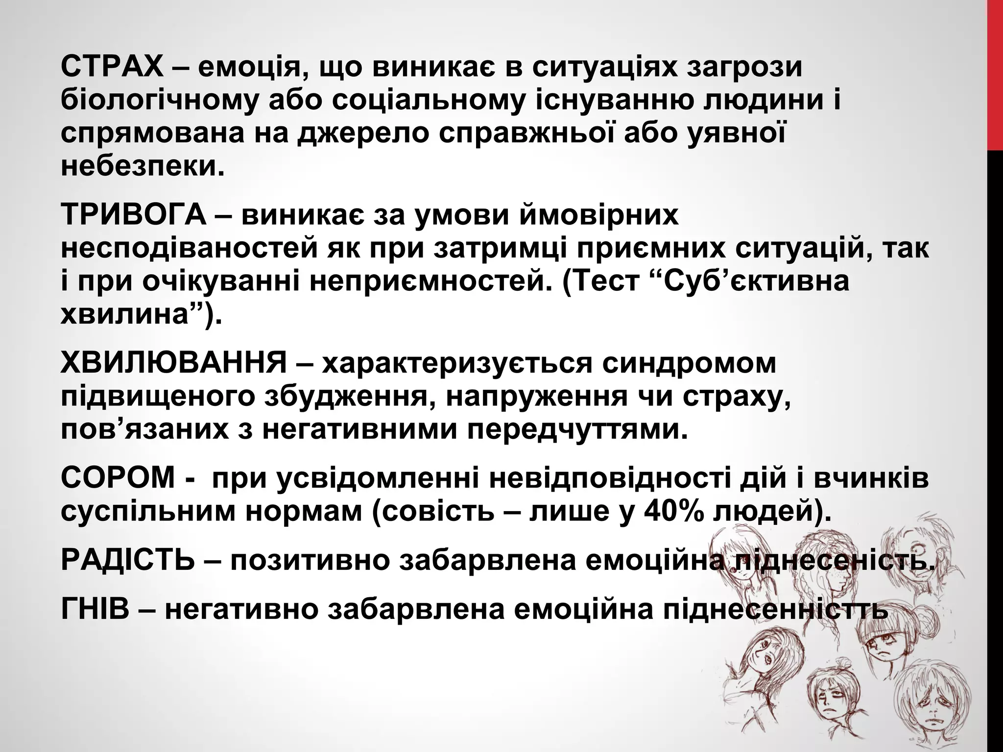 СТРАХ – емоція, що виникає в ситуаціях загрози 
біологічному або соціальному існуванню людини і 
спрямована на джерело справжньої або уявної 
небезпеки. 
ТРИВОГА – виникає за умови ймовірних 
несподіваностей як при затримці приємних ситуацій, так 
і при очікуванні неприємностей. (Тест “Суб’єктивна 
хвилина”). 
ХВИЛЮВАННЯ – характеризується синдромом 
підвищеного збудження, напруження чи страху, 
пов’язаних з негативними передчуттями. 
СОРОМ - при усвідомленні невідповідності дій і вчинків 
суспільним нормам (совість – лише у 40% людей). 
РАДІСТЬ – позитивно забарвлена емоційна піднесеність. 
ГНІВ – негативно забарвлена емоційна піднесенністть 
 