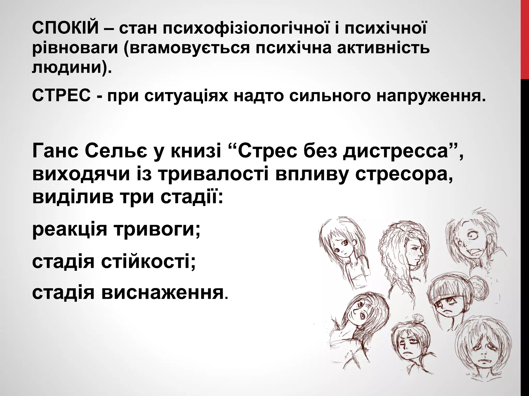 СПОКІЙ – стан психофізіологічної і психічної 
рівноваги (вгамовується психічна активність 
людини). 
СТРЕС - при ситуаціях надто сильного напруження. 
Ганс Сельє у книзі “Стрес без дистресса”, 
виходячи із тривалості впливу стресора, 
виділив три стадії: 
реакція тривоги; 
стадія стійкості; 
стадія виснаження. 
 