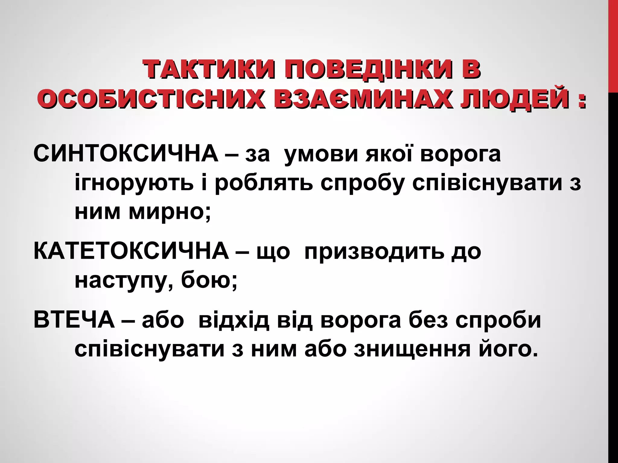 ТТААККТТИИККИИ ППООВВЕЕДДІІННККИИ ВВ 
ООССООББИИССТТІІССННИИХХ ВВЗЗААЄЄММИИННААХХ ЛЛЮЮДДЕЕЙЙ :: 
СИНТОКСИЧНА – за умови якої ворога 
ігнорують і роблять спробу співіснувати з 
ним мирно; 
КАТЕТОКСИЧНА – що призводить до 
наступу, бою; 
ВТЕЧА – або відхід від ворога без спроби 
співіснувати з ним або знищення його. 
 
