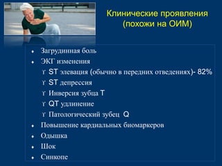  Загрудинная боль 
 ЭКГ изменения 
 ST элевация (обычно в передних отведениях)- 82% 
 ST депрессия 
 Инверсия зубца T 
 QT удлинение 
 Патологический зубец Q 
 Повышение кардиальных биомаркеров 
 Одышка 
 Шок 
 Синкопе 
Клинические проявления 
(похожи на ОИМ) 
 