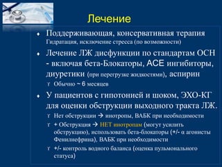  Поддерживающая, консервативная терапия 
Гидратация, исключение стресса (по возможности) 
 Лечение ЛЖ дисфункции по стандартам ОСН 
- включая бета-Блокаторы, ACE ингибиторы, 
диуретики (при перегрузке жидкостями), аспирин 
 Обычно ~ 6 месяцев 
 У пациентов с гипотонией и шоком, ЭХО-КГ 
для оценки обструкции выходного тракта ЛЖ. 
 Нет обструкции  инотропы, ВАБК при необходимости 
 + Обструкция  НЕТ инотропам (могут усилить 
обструкцию), использовать бета-блокаторы (+/- α агонисты 
Фенилнефрина), ВАБК при необходимости 
 +/- контроль водного баланса (оценка пульмонального 
статуса) 
Лечение 
 