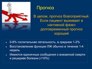 В целом, прогноз благоприятный. 
Если пациент выживает в 
«активной фазе» 
долговременный прогноз 
 0-8% госпитальная летальность, в среднем 1-2% 
 Восстановление функции ЛЖ обычно в течение 1-4 
недель 
 Имеются единичные сообщения о внезапной смерти 
и рецидиве болезни (<10%) 
хороший 
Прогноз 
 