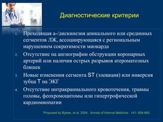 Диагностические критерии 
1. Преходящая а-/дискинезия апикального или срединных 
сегментов ЛЖ, ассоциирующаяся с региональным 
нарушением сократимости миокарда 
2. Отсутствие на ангиографии обструкции коронарных 
артерий или наличия острых разрывов атероматозных 
бляшек 
3. Новые изменения сегмента ST (элевация) или инверсия 
зубца T на ЭКГ 
4. Отсутствие интракраниального кровотечения, травмы 
головы, феохромоцитомы или гипертрофической 
кардиомиопатии 
Proposed by Bybee, et al. 2004. Annals of Internal Medicine. 141: 858-865. 
 
