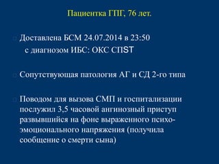 Пациентка ГПГ, 76 лет. 
 Доставлена БСМ 24.07.2014 в 23:50 
с диагнозом ИБС: ОКС СПST 
 Сопутствующая патология АГ и СД 2-го типа 
 Поводом для вызова СМП и госпитализации 
послужил 3,5 часовой ангинозный приступ 
развывшийся на фоне выраженного психо- 
эмоционального напряжения (получила 
сообщение о смерти сына) 
 
