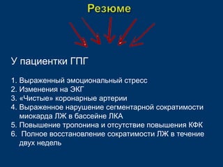 У пациентки ГПГ 
1. Выраженный эмоциональный стресс 
2. Изменения на ЭКГ 
3. «Чистые» коронарные артерии 
4. Выраженное нарушение сегментарной сократимости 
миокарда ЛЖ в бассейне ЛКА 
5. Повышение тропонина и отсутствие повышения КФК 
6. Полное восстановление сократимости ЛЖ в течение 
двух недель 
 