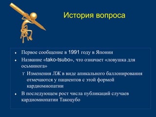 История вопроса 
 Первое сообщение в 1991 году в Японии 
 Название «tako-tsubo», что означает «ловушка для 
осьминога» 
 Изменения ЛЖ в виде апикального баллонирования 
отмечаются у пациентов с этой формой 
кардиомиопатии 
 В последующем рост числа публикаций случаев 
кардиомиопатии Такоцубо 
 