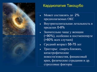 Кардиопатия Такоцубо 
 Может составлять до 2% 
предполагаемых ОКС 
 Внутригоспитальная летальность в 
пределах 0-8% 
 Значительно чаще у женщин 
(~90%), особенно в постменопаузе 
(>80% всех случаев) 
 Средний возраст 58-75 лет 
 Триггеры: смерть близких, 
катастрофические 
новости/известия, финансовый 
крах, физические страдания и др. 
стрессовые факторы 
 