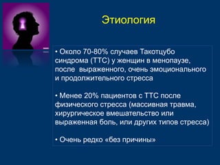 Этиология 
• Около 70-80% случаев Такотцубо 
синдрома (ТТС) у женщин в менопаузе, 
после выраженного, очень эмоционального 
и продолжительного стресса 
• Менее 20% пациентов с ТТС после 
физического стресса (массивная травма, 
хирургическое вмешательство или 
выраженная боль, или других типов стресса) 
• Очень редко «без причины» 
 
