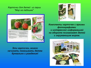 Карточки для детей из серии 
"Мир на ладошке" 
Комплекты карточек с яркими 
фотографиями 
и интересной информацией 
на обороте познакомят детей 
с окружающим миром. 
Эти карточки, можно 
начинать показывать детям 
буквально с рождения! 
 