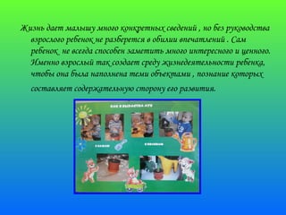 Жизнь дает малышу много конкретных сведений , но без руководства 
взрослого ребенок не разберется в обилии впечатлений . Сам 
ребенок не всегда способен заметить много интересного и ценного. 
Именно взрослый так создает среду жизнедеятельности ребенка, 
чтобы она была наполнена теми объектами , познание которых 
составляет содержательную сторону его развития. 
