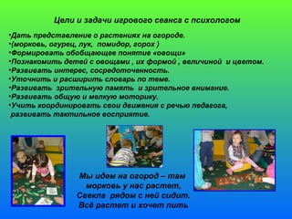 Цели и задачи игрового сеанса с психологом 
•Дать представление о растениях на огороде. 
•(морковь, огурец, лук, помидор, горох ) 
•Формировать обобщающее понятие «овощи» 
•Познакомить детей с овощами , их формой , величиной и цветом. 
•Развивать интерес, сосредоточенность. 
•Уточнить и расширить словарь по теме. 
•Развивать зрительную память и зрительное внимание. 
•Развивать общую и мелкую моторику. 
•Учить координировать свои движения с речью педагога, 
развивать тактильное восприятие. 
Мы идем на огород – там 
морковь у нас растет, 
Свекла рядом с ней сидит. 
Всё растет и хочет пить 
 