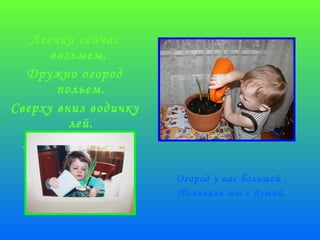 Леечки сейчас 
возьмем, 
Дружно огород 
польем. 
Сверху вниз водичку 
лей. 
Лей сильнее! Не 
жалей! 
Огород у нас большой , 
Поливали мы с душой. 
 