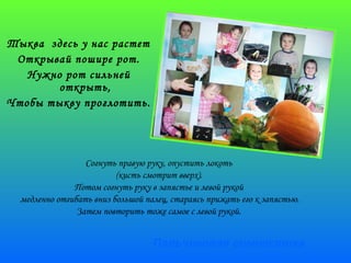 Пальчиковая гимнастика 
Тыква здесь у нас растет 
Открывай пошире рот. 
Нужно рот сильней 
открыть, 
Чтобы тыкву проглотить. 
Согнуть правую руку, опустить локоть 
(кисть смотрит вверх). 
Потом согнуть руку в запястье и левой рукой 
медленно отгибать вниз большой палец, стараясь прижать его к запястью. 
Затем повторить тоже самое с левой рукой. 
 