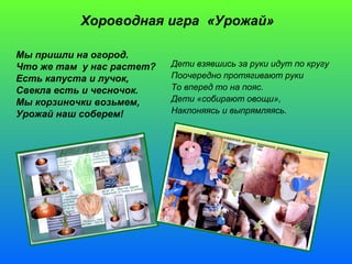 Хороводная игра «Урожай» 
Мы пришли на огород. 
Что же там у нас растет? 
Есть капуста и лучок, 
Свекла есть и чесночок. 
Мы корзиночки возьмем, 
Урожай наш соберем! 
Дети взявшись за руки идут по кругу 
Поочередно протягивают руки 
То вперед то на пояс. 
Дети «собирают овощи», 
Наклоняясь и выпрямляясь. 
 
