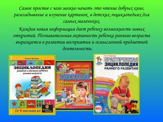 Самое простое с чего можно начать это чтение добрых книг, 
разглядывание и изучение картинок в детских энциклопедиях для 
самых маленьких. 
Каждая новая информация дает ребенку возможность новых 
открытий. Познавательная активность ребенка раннего возраста 
выражается в развитии восприятия и осмысленной предметной 
деятельности. 
 
