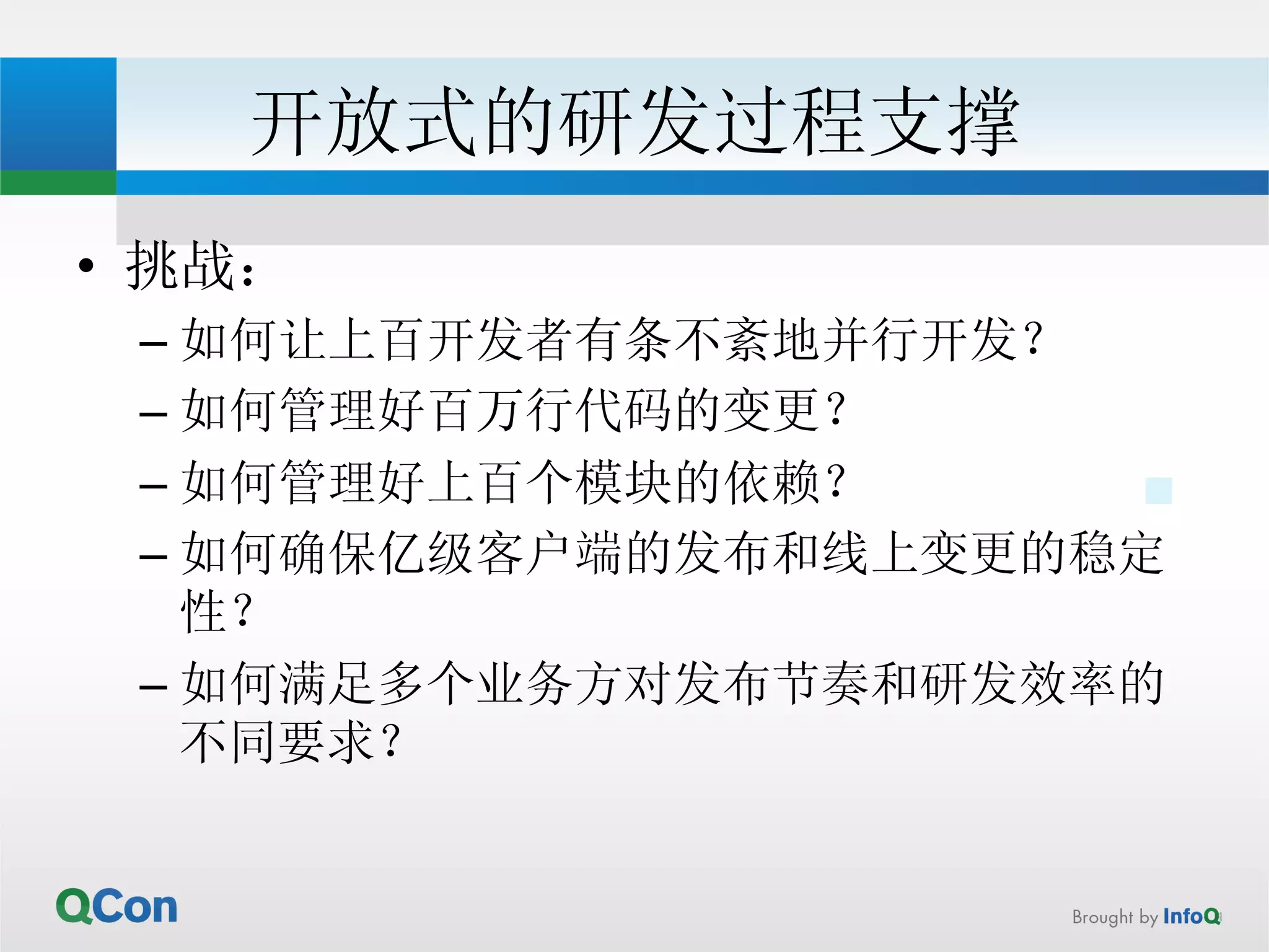 开放式的研发过程支撑 
• 挑战： 
– 如何让上百开发者有条不紊地并行开发？ 
– 如何管理好百万行代码的变更？ 
– 如何管理好上百个模块的依赖？ 
– 如何确保亿级客户端的发布和线上变更的稳定 
性？ 
– 如何满足多个业务方对发布节奏和研发效率的 
不同要求？ 
 