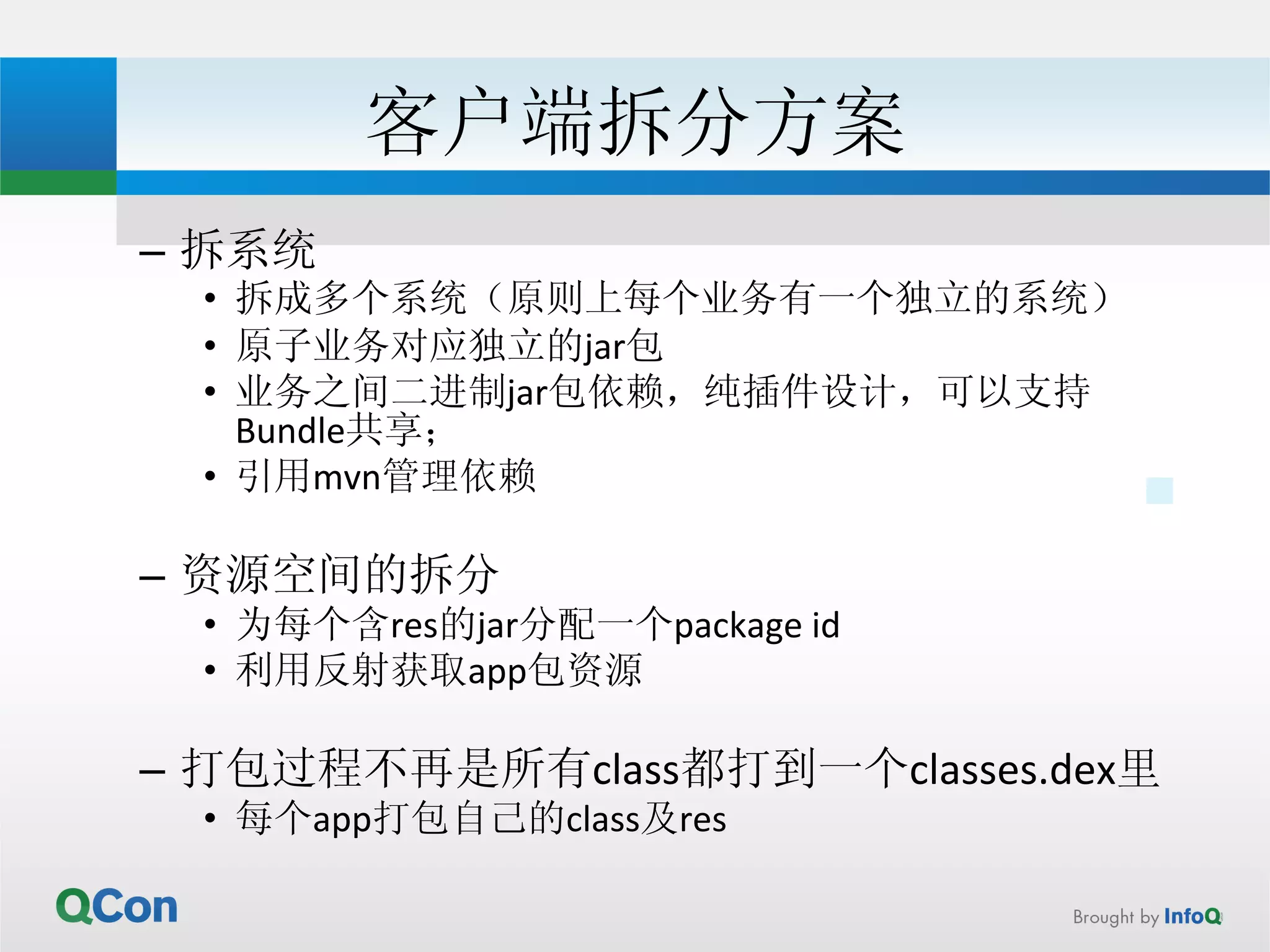 客户端拆分方案 
– 拆系统 
• 拆成多个系统（原则上每个业务有一个独立的系统） 
• 原子业务对应独立的jar包 
• 业务之间二进制jar包依赖，纯插件设计，可以支持 
Bundle共享； 
• 引用mvn管理依赖 
– 资源空间的拆分 
• 为每个含res的jar分配一个package 
id 
• 利用反射获取app包资源 
– 打包过程不再是所有class都打到一个classes.dex里 
• 每个app打包自己的class及res 
 
